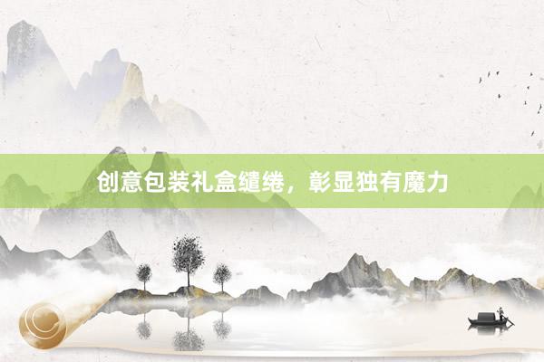 创意包装礼盒缱绻，彰显独有魔力